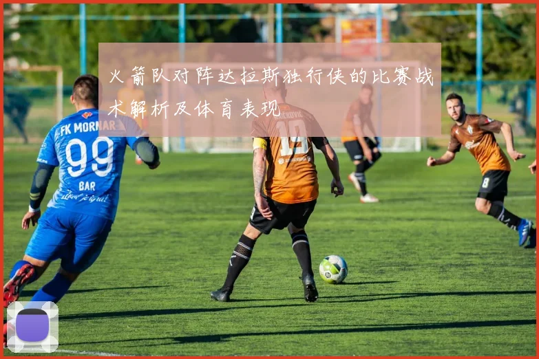 火箭队对阵达拉斯独行侠的比赛战术解析及体育表现