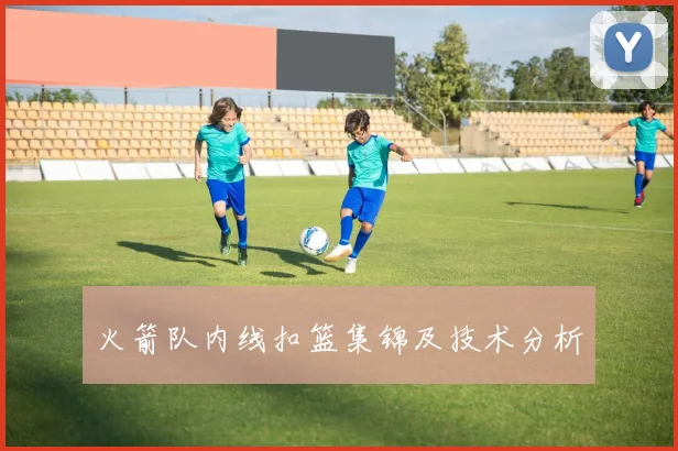 火箭队内线扣篮集锦及技术分析