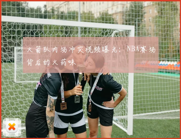 火箭队内场冲突视频曝光：NBA赛场背后的火药味