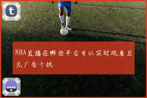 NBA直播在哪些平台可以实时观看且无广告干扰