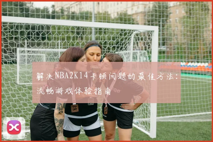 解决NBA2K14卡顿问题的最佳方法：流畅游戏体验指南