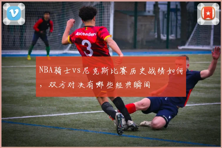 NBA骑士vs尼克斯比赛历史战绩如何，双方对决有哪些经典瞬间
