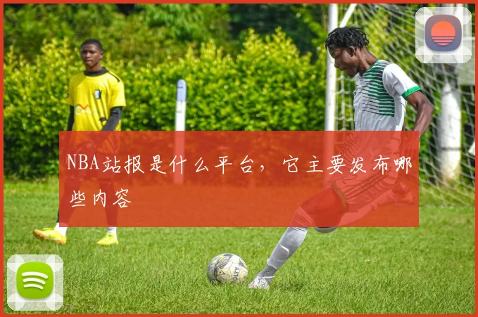 NBA站报是什么平台，它主要发布哪些内容